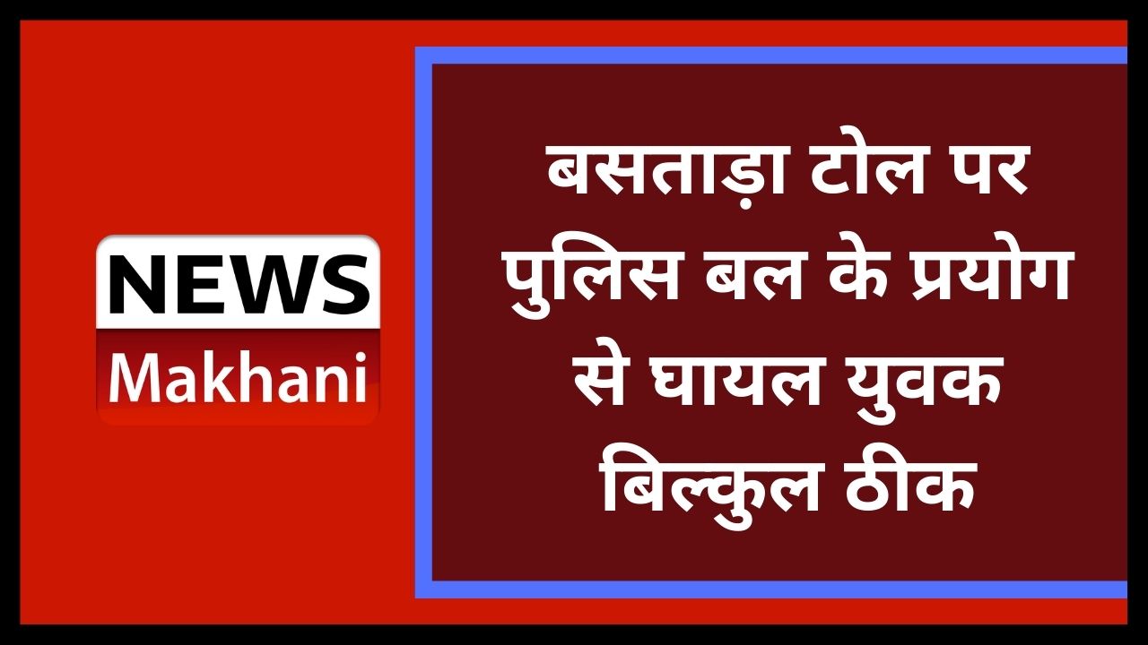 बसताड़ा टोल पर पुलिस बल के प्रयोग से घायल युवक बिल्कुल ठीक